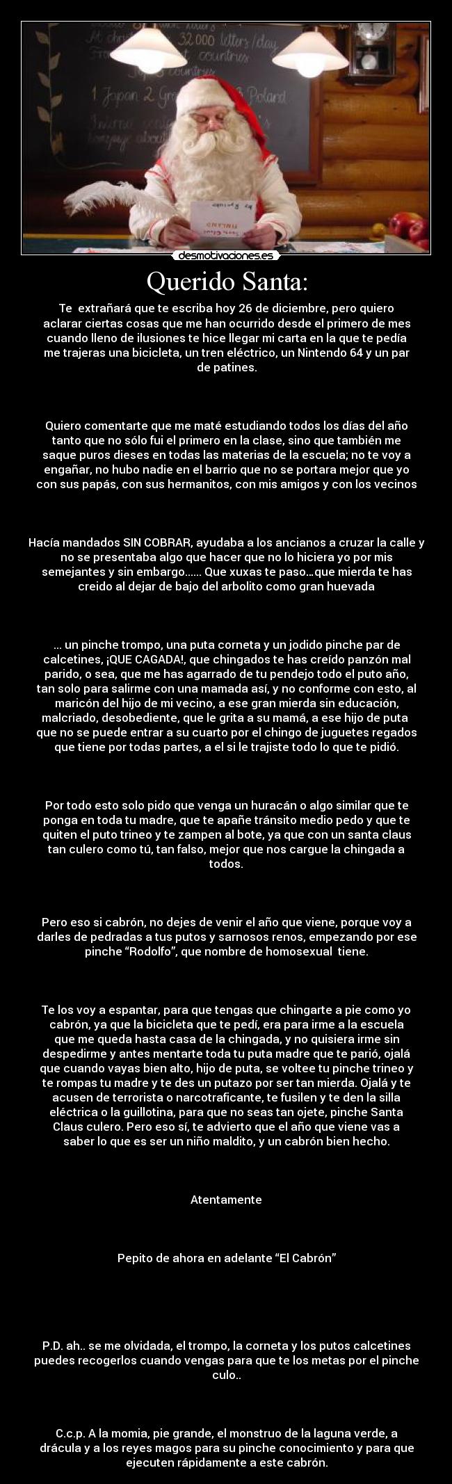 Querido Santa: - Te  extrañará que te escriba hoy 26 de diciembre, pero quiero
aclarar ciertas cosas que me han ocurrido desde el primero de mes
cuando lleno de ilusiones te hice llegar mi carta en la que te pedía
me trajeras una bicicleta, un tren eléctrico, un Nintendo 64 y un par
de patines.

 

Quiero comentarte que me maté estudiando todos los días del año
tanto que no sólo fui el primero en la clase, sino que también me
saque puros dieses en todas las materias de la escuela; no te voy a
engañar, no hubo nadie en el barrio que no se portara mejor que yo
con sus papás, con sus hermanitos, con mis amigos y con los vecinos

 

Hacía mandados SIN COBRAR, ayudaba a los ancianos a cruzar la calle y
no se presentaba algo que hacer que no lo hiciera yo por mis
semejantes y sin embargo...... Que xuxas te paso…que mierda te has
creido al dejar de bajo del arbolito como gran huevada

 

... un pinche trompo, una puta corneta y un jodido pinche par de
calcetines, ¡QUE CAGADA!, que chingados te has creído panzón mal
parido, o sea, que me has agarrado de tu pendejo todo el puto año,
tan solo para salirme con una mamada así, y no conforme con esto, al
maricón del hijo de mi vecino, a ese gran mierda sin educación,
malcriado, desobediente, que le grita a su mamá, a ese hijo de puta 
que no se puede entrar a su cuarto por el chingo de juguetes regados
que tiene por todas partes, a el si le trajiste todo lo que te pidió.

 

Por todo esto solo pido que venga un huracán o algo similar que te
ponga en toda tu madre, que te apañe tránsito medio pedo y que te
quiten el puto trineo y te zampen al bote, ya que con un santa claus
tan culero como tú, tan falso, mejor que nos cargue la chingada a
todos.

 

Pero eso si cabrón, no dejes de venir el año que viene, porque voy a
darles de pedradas a tus putos y sarnosos renos, empezando por ese
pinche “Rodolfo”, que nombre de homosexual  tiene.

 

Te los voy a espantar, para que tengas que chingarte a pie como yo
cabrón, ya que la bicicleta que te pedí, era para irme a la escuela
que me queda hasta casa de la chingada, y no quisiera irme sin
despedirme y antes mentarte toda tu puta madre que te parió, ojalá
que cuando vayas bien alto, hijo de puta, se voltee tu pinche trineo y
te rompas tu madre y te des un putazo por ser tan mierda. Ojalá y te
acusen de terrorista o narcotraficante, te fusilen y te den la silla
eléctrica o la guillotina, para que no seas tan ojete, pinche Santa
Claus culero. Pero eso sí, te advierto que el año que viene vas a
saber lo que es ser un niño maldito, y un cabrón bien hecho.

 

Atentamente

 

Pepito de ahora en adelante “El Cabrón”

 

 

P.D. ah.. se me olvidada, el trompo, la corneta y los putos calcetines
puedes recogerlos cuando vengas para que te los metas por el pinche
culo..

 

C.c.p. A la momia, pie grande, el monstruo de la laguna verde, a
drácula y a los reyes magos para su pinche conocimiento y para que
ejecuten rápidamente a este cabrón.