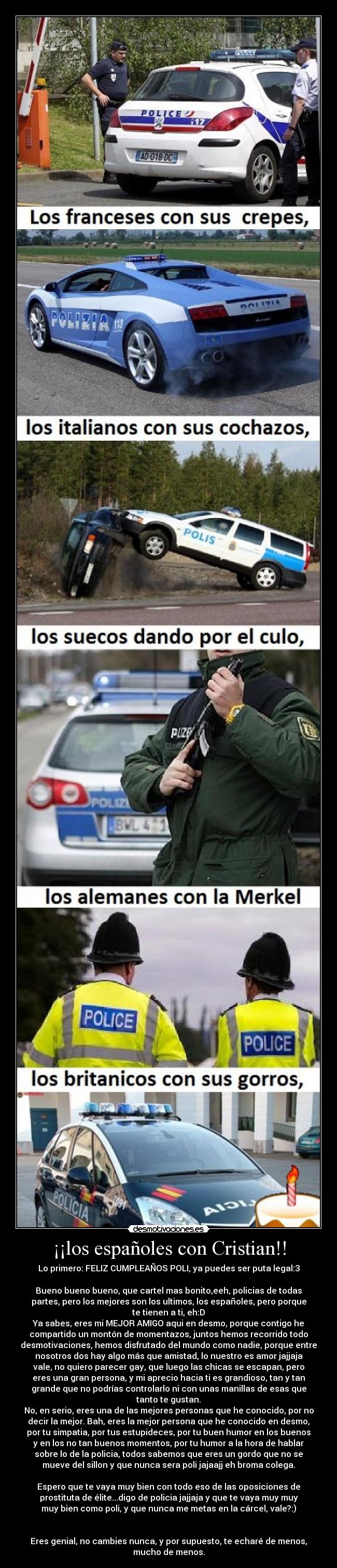 ¡¡los españoles con Cristian!! - Lo primero: FELIZ CUMPLEAÑOS POLI, ya puedes ser puta legal:3
Bueno bueno bueno, que cartel mas bonito,eeh, policias de todas
partes, pero los mejores son los ultimos, los españoles, pero porque
te tienen a ti, eh:D
Ya sabes, eres mi MEJOR AMIGO aqui en desmo, porque contigo he
compartido un montón de momentazos, juntos hemos recorrido todo
desmotivaciones, hemos disfrutado del mundo como nadie, porque entre
nosotros dos hay algo más que amistad, lo nuestro es amor jajjaja
vale, no quiero parecer gay, que luego las chicas se escapan, pero
eres una gran persona, y mi aprecio hacia ti es grandioso, tan y tan
grande que no podrías controlarlo ni con unas manillas de esas que
tanto te gustan.
No, en serio, eres una de las mejores personas que he conocido, por no
decir la mejor. Bah, eres la mejor persona que he conocido en desmo,
por tu simpatia, por tus estupideces, por tu buen humor en los buenos
y en los no tan buenos momentos, por tu humor a la hora de hablar
sobre lo de la policia, todos sabemos que eres un gordo que no se
mueve del sillon y que nunca sera poli jajaajj eh broma colega.
Espero que te vaya muy bien con todo eso de las oposiciones de
prostituta de élite...digo de policia jajjaja y que te vaya muy muy
muy bien como poli, y que nunca me metas en la cárcel, vale?:)
Eres genial, no cambies nunca, y por supuesto, te echaré de menos,
mucho de menos.