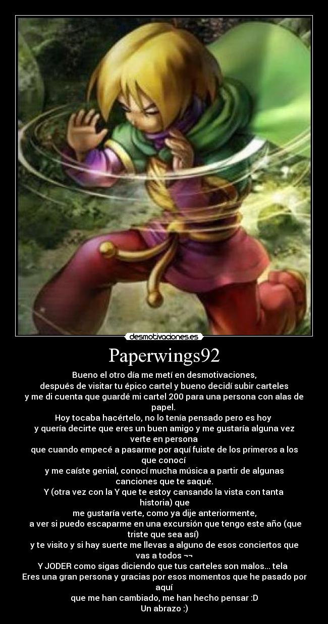 Paperwings92 - Bueno el otro día me metí en desmotivaciones,
 después de visitar tu épico cartel y bueno decidí subir carteles 
y me di cuenta que guardé mi cartel 200 para una persona con alas de
papel. 
Hoy tocaba hacértelo, no lo tenía pensado pero es hoy 
y quería decirte que eres un buen amigo y me gustaría alguna vez
verte en persona
que cuando empecé a pasarme por aquí fuiste de los primeros a los
que conocí 
y me caíste genial, conocí mucha música a partir de algunas
canciones que te saqué.
Y (otra vez con la Y que te estoy cansando la vista con tanta
historia) que
me gustaría verte, como ya dije anteriormente,
 a ver si puedo escaparme en una excursión que tengo este año (que
triste que sea así) 
y te visito y si hay suerte me llevas a alguno de esos conciertos que
vas a todos ¬¬
Y JODER como sigas diciendo que tus carteles son malos... tela 
Eres una gran persona y gracias por esos momentos que he pasado por
aquí
que me han cambiado, me han hecho pensar :D
Un abrazo :)