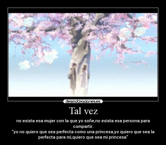 Tal vez - no exista esa mujer con la que yo soñe,no exista esa persona para
compartir.
yo no quiero que sea perfecta como una princesa,yo quiero que sea la
perfecta para mi,quiero que sea mi princesa