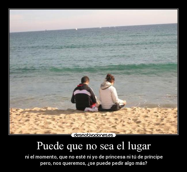Puede que no sea el lugar - ni el momento, que no esté ni yo de princesa ni tú de príncipe
pero, nos queremos, ¿se puede pedir algo más?