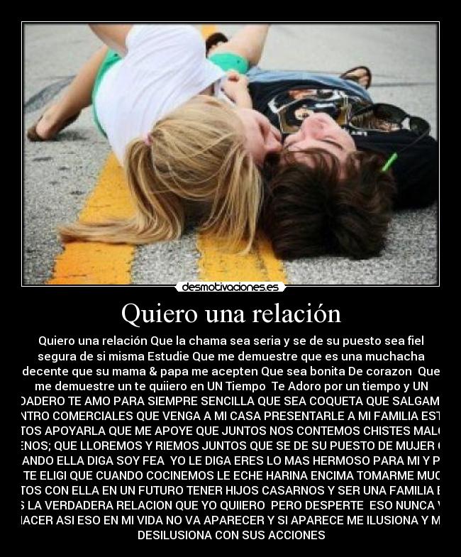 Quiero una relación - Quiero una relación Que la chama sea seria y se de su puesto sea fiel
segura de si misma Estudie Que me demuestre que es una muchacha
decente que su mama & papa me acepten Que sea bonita De corazon♥ Que
me demuestre un te quiiero en UN Tiempo  Te Adoro por un tiempo y UN
VERDADERO TE AMO PARA SIEMPRE SENCILLA QUE SEA COQUETA QUE SALGAMOS A
CENTRO COMERCIALES QUE VENGA A MI CASA PRESENTARLE A MI FAMILIA ESTAR
JUNTOS APOYARLA QUE ME APOYE QUE JUNTOS NOS CONTEMOS CHISTES MALOS Y
BUENOS; QUE LLOREMOS Y RIEMOS JUNTOS QUE SE DE SU PUESTO DE MUJER QUE
CUANDO ELLA DIGA SOY FEA  YO LE DIGA ERES LO MAS HERMOSO PARA MI Y POR
ESO TE ELIGI QUE CUANDO COCINEMOS LE ECHE HARINA ENCIMA TOMARME MUCHAS
FOTOS CON ELLA EN UN FUTURO TENER HIJOS CASARNOS Y SER UNA FAMILIA ESA
ES LA VERDADERA RELACION QUE YO QUIIERO♥ PERO DESPERTE  ESO NUNCA VA
HACER ASI ESO EN MI VIDA NO VA APARECER Y SI APARECE ME ILUSIONA Y ME
DESILUSIONA CON SUS ACCIONES