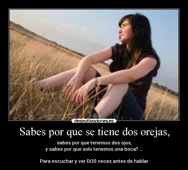 Sabes por que se tiene dos orejas, - sabes por que tenemos dos ojos,
y sabes por que solo tenemos una boca? ...

Para escuchar y ver DOS veces antes de hablar