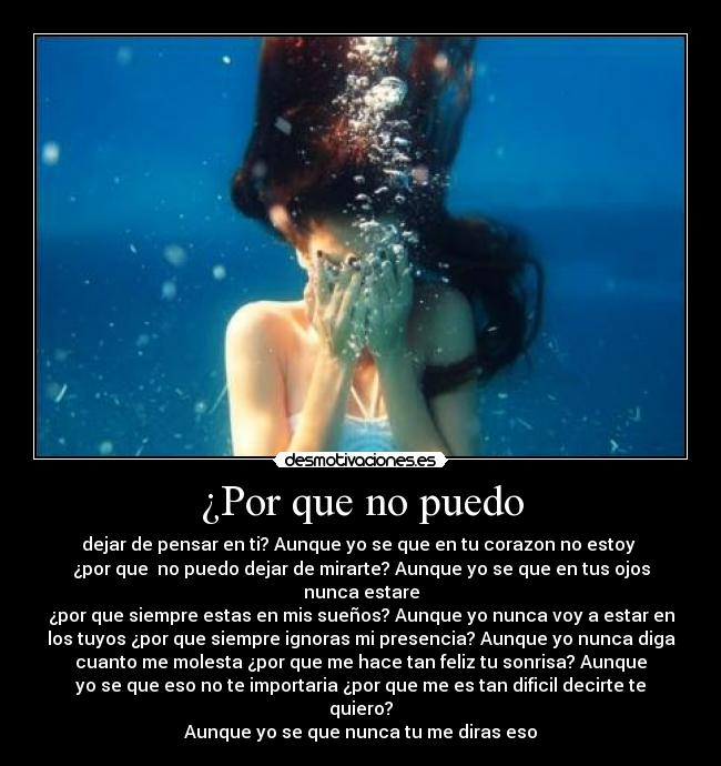 ¿Por que no puedo - dejar de pensar en ti? Aunque yo se que en tu corazon no estoy 
¿por que  no puedo dejar de mirarte? Aunque yo se que en tus ojos
nunca estare
¿por que siempre estas en mis sueños? Aunque yo nunca voy a estar en
los tuyos ¿por que siempre ignoras mi presencia? Aunque yo nunca diga
cuanto me molesta ¿por que me hace tan feliz tu sonrisa? Aunque
yo se que eso no te importaria ¿por que me es tan dificil decirte te
quiero?
Aunque yo se que nunca tu me diras eso