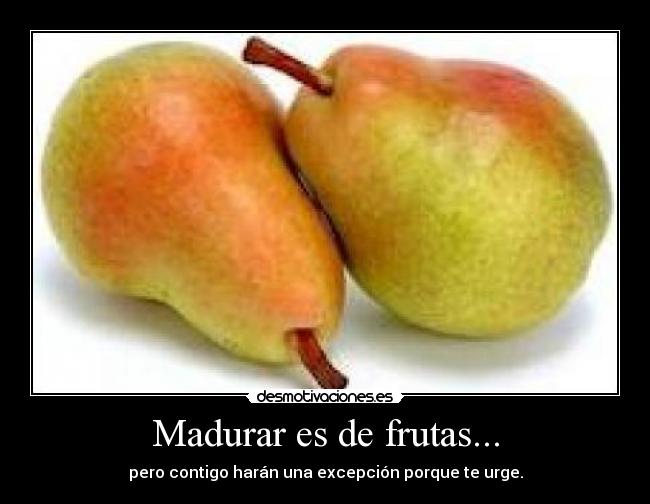 Madurar es de frutas... - pero contigo harán una excepción porque te urge.
