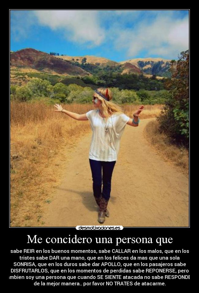 Me concidero una persona que - sabe REIR en los buenos momentos, sabe CALLAR en los malos, que en los
tristes sabe DAR una mano, que en los felices da mas que una sola
SONRISA, que en los duros sabe dar APOLLO, que en los pasajeros sabe
DISFRUTARLOS, que en los momentos de perdidas sabe REPONERSE, pero
tambien soy una persona que cuando SE SIENTE atacada no sabe RESPONDER
de la mejor manera.. por favor NO TRATES de atacarme.