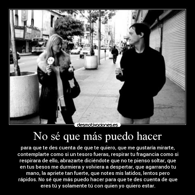 No sé que más puedo hacer - para que te des cuenta de que te quiero, que me gustaría mirarte,
contemplarte como si un tesoro fueras, respirar tu fragancia como si
respirara de ello, abrazarte diciéndote que no te pienso soltar, que
en tus besos me durmiera y volviera a despertar, que agarrando tu
mano, la apriete tan fuerte, que notes mis latidos, lentos pero
rápidos. No sé que más puedo hacer para que te des cuenta de que
eres tú y solamente tú con quien yo quiero estar.