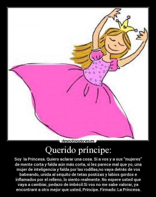 Querido príncipe: - Soy  la Princesa. Quiero aclarar una cosa. Si a vos y a sus mujeres
de mente corta y falda aún más corta, si les parece mal que yo, una
mujer de inteligencia y falda por las rodillas,no vaya detrás de vos
babeando, unida al séquito de tetas postizas y labios gordos e
inflamados por el relleno, lo siento realmente. No espere usted que
vaya a cambiar, pedazo de imbécil.Si vos no me sabe valorar, ya
encontraré a otro mejor que usted, Príncipe. Firmado: La Princesa.