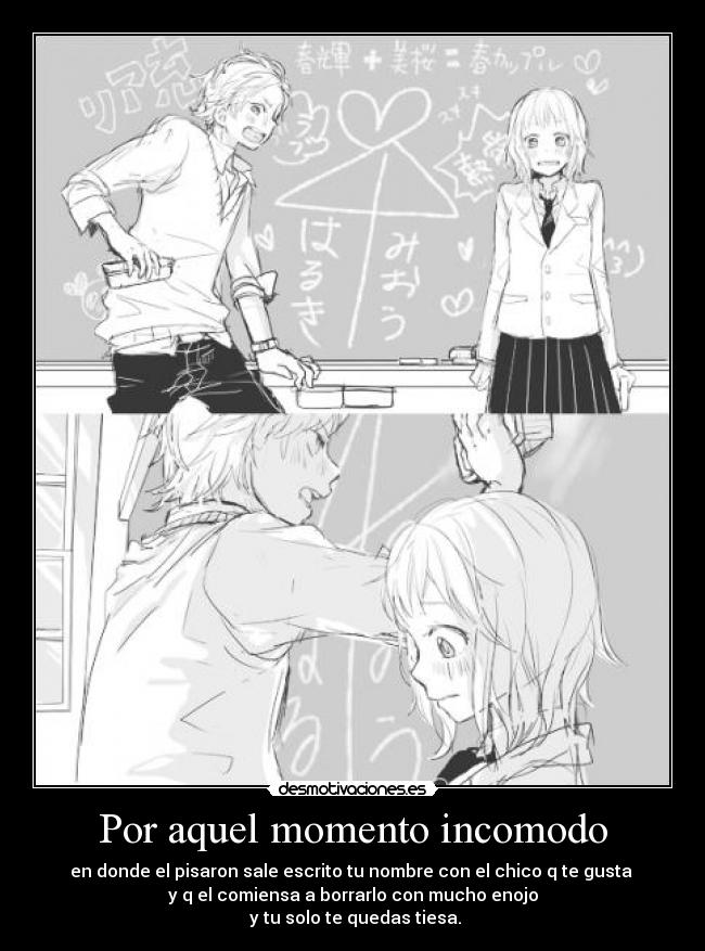 Por aquel momento incomodo - en donde el pisaron sale escrito tu nombre con el chico q te gusta
y q el comiensa a borrarlo con mucho enojo
y tu solo te quedas tiesa.