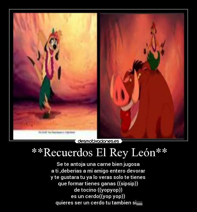 **Recuerdos El Rey León** - Se te antoja una carne bien jugosa
a ti ,deberias a mi amigo entero devorar
y te gustara tu ya lo veras solo te tienes
que formar tienes ganas ((sipsip))
de tocino ((yopyop))
es un cerdo((yop yop))
quieres ser un cerdo tu tambien si¡¡¡¡¡