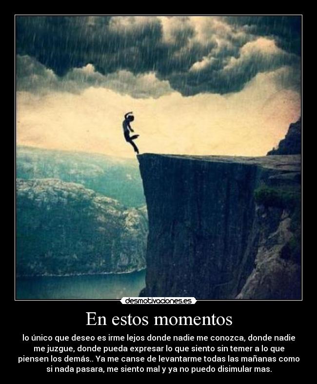 En estos momentos - lo único que deseo es irme lejos donde nadie me conozca, donde nadie
me juzgue, donde pueda expresar lo que siento sin temer a lo que
piensen los demás.. Ya me canse de levantarme todas las mañanas como
si nada pasara, me siento mal y ya no puedo disimular mas.