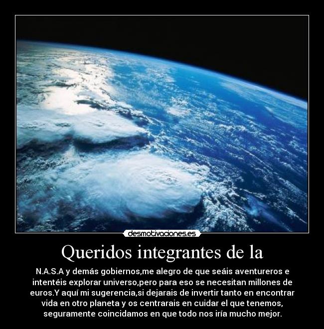 Queridos integrantes de la - N.A.S.A y demás gobiernos,me alegro de que seáis aventureros e
intentéis explorar universo,pero para eso se necesitan millones de
euros.Y aquí mi sugerencia,si dejarais de invertir tanto en encontrar
vida en otro planeta y os centrarais en cuidar el que tenemos,
seguramente coincidamos en que todo nos iría mucho mejor.