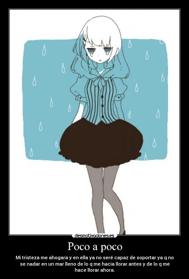 Poco a poco - Mi tristeza me ahogara y en ella ya no seré capaz de soportar ya q no
se nadar en un mar lleno de lo q me hacia llorar antes y de lo q me
hace llorar ahora.