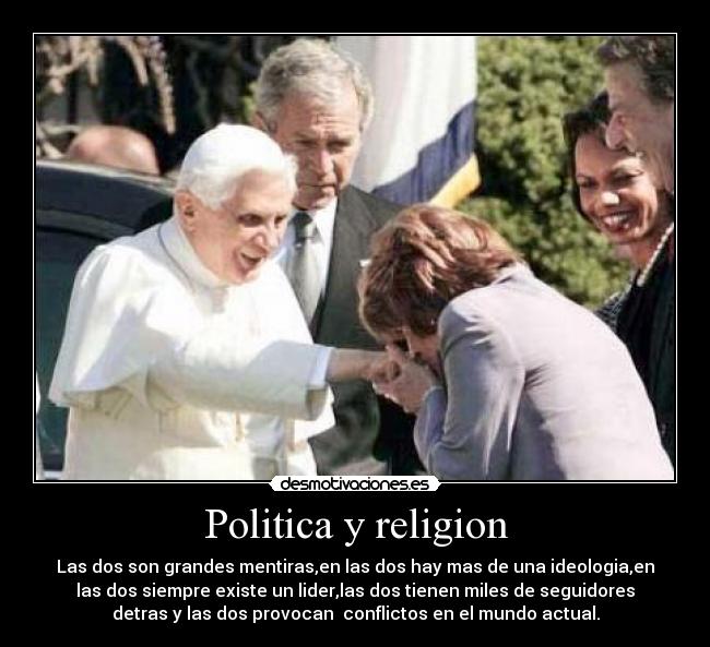 Politica y religion - Las dos son grandes mentiras,en las dos hay mas de una ideologia,en
las dos siempre existe un lider,las dos tienen miles de seguidores
detras y las dos provocan  conflictos en el mundo actual.