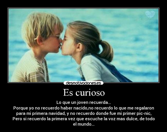 Es curioso - Lo que un joven recuerda...
Porque yo no recuerdo haber nacido,no recuerdo lo que me regalaron
para mi primera navidad, y no recuerdo donde fue mi primer pic-nic,
Pero si recuerdo la primera vez que escuche la voz mas dulce, de todo
el mundo...