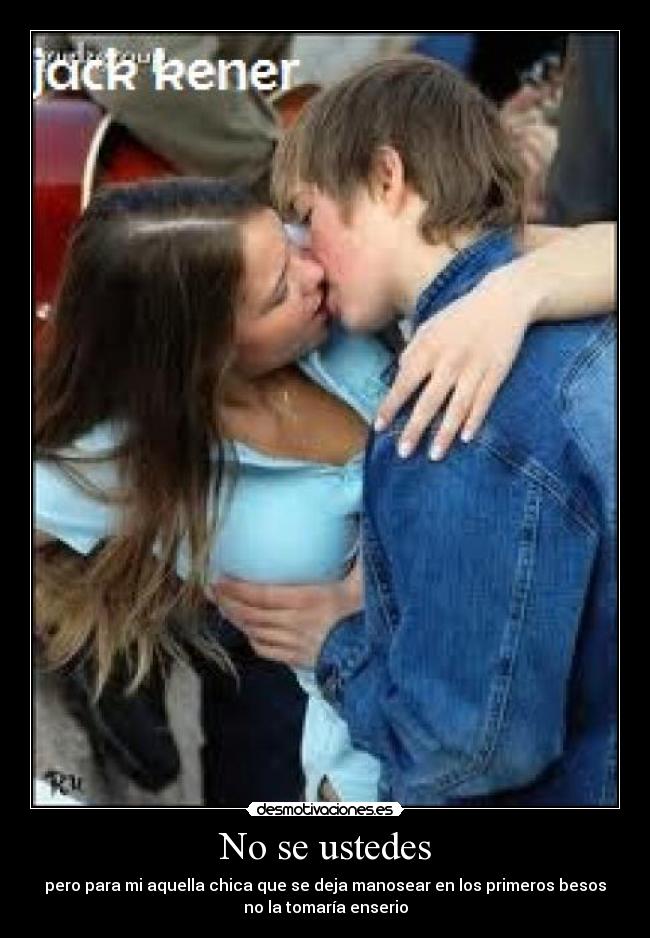 No se ustedes - pero para mi aquella chica que se deja manosear en los primeros besos
no la tomaría enserio
