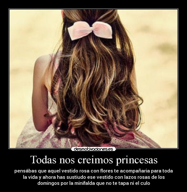 Todas nos creimos princesas - pensábas que aquel vestido rosa con flores te acompañaria para toda
la vida y ahora has sustiudo ese vestido con lazos rosas de los
domingos por la minifalda que no te tapa ni el culo