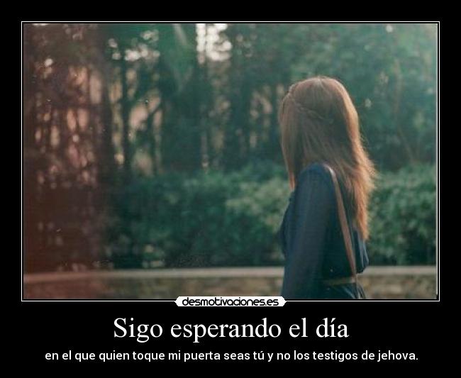 Sigo esperando el día - en el que quien toque mi puerta seas tú y no los testigos de jehova.