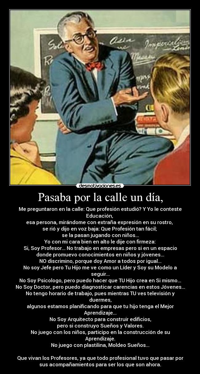 Pasaba por la calle un día, - Me preguntaron en la calle: Que profesión estudió? Y Yo le conteste Educación,
esa persona, mirándome con extraña expresión en su rostro,
se rió y dijo en voz baja: Que Profesión tan fácil;
se la pasan jugando con niños...
Yo con mi cara bien en alto le dije con firmeza:
Si, Soy Profesor... No trabajo en empresas pero si en un espacio
donde promuevo conocimientos en niños y jóvenes...
NO discrimino, porque doy Amor a todos por igual...
No soy Jefe pero Tu Hijo me ve como un Líder y Soy su Modelo a seguir...
No Soy Psicologo, pero puedo hacer que TU Hijo crea en Si mismo...
No Soy Doctor, pero puedo diagnosticar carencias en estos Jóvenes...
No tengo horario de trabajo, pues mientras TU ves televisión y duermes,
algunos estamos planificando para que tu hijo tenga el Mejor Aprendizaje...
No Soy Arquitecto para construir edificios,
pero si construyo Sueños y Valores.
No juego con los niños, participo en la construcción de su Aprendizaje.
No juego con plastilina, Moldeo Sueños...
Que vivan los Profesores, ya que todo profesional tuvo que pasar por
sus acompañamientos para ser los que son ahora.