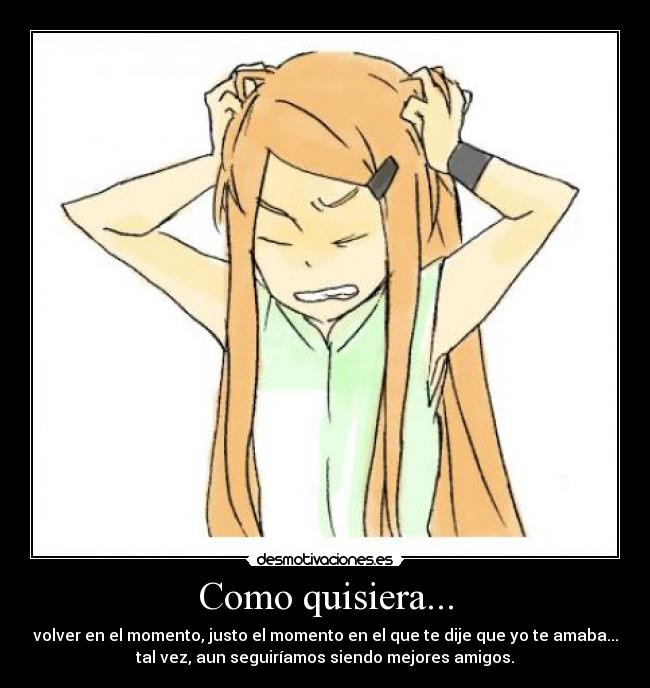 Como quisiera... - volver en el momento, justo el momento en el que te dije que yo te amaba...
tal vez, aun seguiríamos siendo mejores amigos.