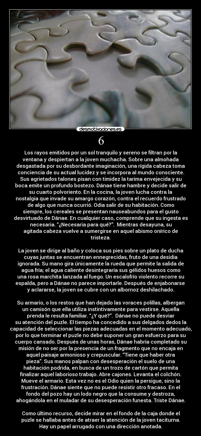 6 - Los rayos emitidos por un sol tranquilo y sereno se filtran por la
ventana y despiertan a la joven muchacha. Sobre una almohada
desgastada por su desbordante imaginación, una rígida cabeza toma
conciencia de su actual lucidez y se incorpora al mundo consciente.
Sus agrietados talones pisan con timidez la tarima envejecida y su
boca emite un profundo bostezo. Dánae tiene hambre y decide salir de
su cuarto polvoriento. En la cocina, la joven lucha contra la
nostalgia que invade su amargo corazón, contra el recuerdo frustrado
de algo que nunca ocurrió. Odia salir de su habitación. Como
siempre, los cereales se presentan nauseabundos para el gusto
desvirtuado de Dánae. En cualquier caso, comprende que su ingesta es
necesaria. “¿Necesaria para qué?”.  Mientras desayuna, su
agitada cabeza vuelve a sumergirse en aquel abismo onírico de
tristeza.

La joven se dirige al baño y coloca sus pies sobre un plato de ducha
cuyas juntas se encuentran ennegrecidas, fruto de una desidia
ignorada. Su mano gira únicamente la rueda que permite la salida de
agua fría; el agua caliente desintegraría sus gélidos huesos como
una rosa marchita lanzada al fuego. Un escalofrío violento recorre su
espalda, pero a Dánae no parece importarle. Después de enjabonarse 
y aclararse, la joven se cubre con un albornoz deshilachado.

Su armario, o los restos que han dejado las voraces polillas, albergan
un camisón que ella utiliza instintivamente para vestirse. Aquella
prenda le resulta familiar. “¿Y qué?”.  Dánae no puede desviar
su atención del puzle. El tiempo ha concedido a sus delgados dedos la
capacidad de seleccionar las piezas adecuadas en el momento adecuado,
por lo que terminar el puzle no debe suponer un gran esfuerzo para su
cuerpo cansado. Después de unas horas, Dánae habría completado su
misión de no ser por la presencia de un fragmento que no encaja en
aquel paisaje armonioso y crepuscular. “Tiene que haber otra
pieza”. Sus manos palpan con desesperación el suelo de una
habitación podrida, en busca de un trozo de cartón que permita
finalizar aquel laborioso trabajo. Abre cajones. Levanta el colchón.
Mueve el armario. Esta vez no es el Odio quien la persigue, sino la
frustración. Dánae siente que no puede resistir otro fracaso. En el
fondo del pozo hay un lodo negro que la consume y destroza,
ahogándola en el muladar de su desesperación funesta. Triste Dánae.

Como último recurso, decide mirar en el fondo de la caja donde el
puzle se hallaba antes de atraer la atención de la joven taciturna.
Hay un papel arrugado con una dirección anotada.