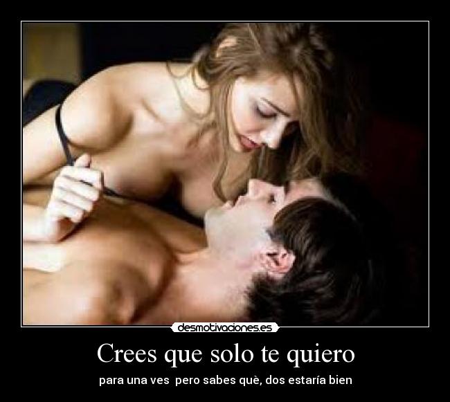Crees que solo te quiero - para una ves  pero sabes què, dos estaría bien