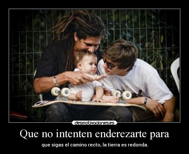 Que no intenten enderezarte para - que sigas el camino recto, la tierra es redonda.