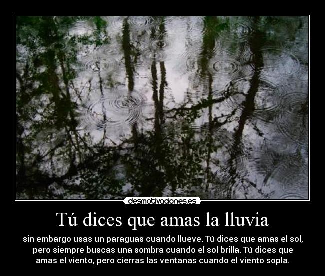 Tú dices que amas la lluvia - sin embargo usas un paraguas cuando llueve. Tú dices que amas el sol,
pero siempre buscas una sombra cuando el sol brilla. Tú dices que
amas el viento, pero cierras las ventanas cuando el viento sopla.