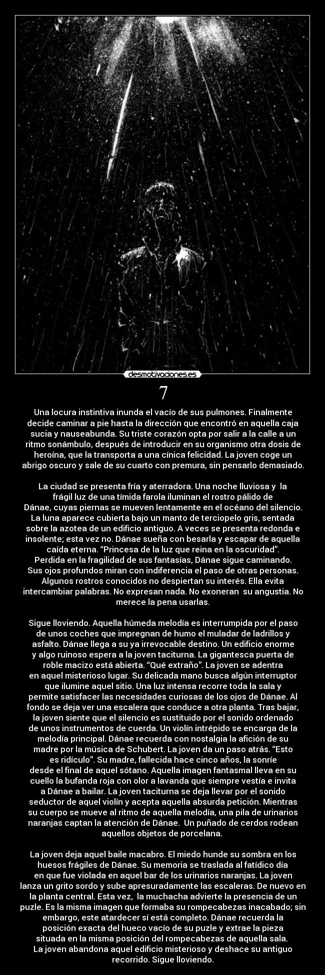 7 - Una locura instintiva inunda el vacío de sus pulmones. Finalmente
decide caminar a pie hasta la dirección que encontró en aquella caja
sucia y nauseabunda. Su triste corazón opta por salir a la calle a un
ritmo sonámbulo, después de introducir en su organismo otra dosis de
heroína, que la transporta a una cínica felicidad. La joven coge un
abrigo oscuro y sale de su cuarto con premura, sin pensarlo demasiado.
 
La ciudad se presenta fría y aterradora. Una noche lluviosa y  la
frágil luz de una tímida farola iluminan el rostro pálido de
Dánae, cuyas piernas se mueven lentamente en el océano del silencio.
La luna aparece cubierta bajo un manto de terciopelo gris, sentada
sobre la azotea de un edificio antiguo. A veces se presenta redonda e
insolente; esta vez no. Dánae sueña con besarla y escapar de aquella
caída eterna. “Princesa de la luz que reina en la oscuridad”.
Perdida en la fragilidad de sus fantasías, Dánae sigue caminando.
Sus ojos profundos miran con indiferencia el paso de otras personas.
Algunos rostros conocidos no despiertan su interés. Ella evita
intercambiar palabras. No expresan nada. No exoneran  su angustia. No
merece la pena usarlas.

Sigue lloviendo. Aquella húmeda melodía es interrumpida por el paso
de unos coches que impregnan de humo el muladar de ladrillos y
asfalto. Dánae llega a su ya irrevocable destino. Un edificio enorme
y algo ruinoso espera a la joven taciturna. La gigantesca puerta de
roble macizo está abierta. “Qué extraño”. La joven se adentra
en aquel misterioso lugar. Su delicada mano busca algún interruptor
que ilumine aquel sitio. Una luz intensa recorre toda la sala y
permite satisfacer las necesidades curiosas de los ojos de Dánae. Al
fondo se deja ver una escalera que conduce a otra planta. Tras bajar,
la joven siente que el silencio es sustituido por el sonido ordenado
de unos instrumentos de cuerda. Un violín intrépido se encarga de la
melodía principal. Dánae recuerda con nostalgia la afición de su
madre por la música de Schubert. La joven da un paso atrás. “Esto
es ridículo”. Su madre, fallecida hace cinco años, la sonríe
desde el final de aquel sótano. Aquella imagen fantasmal lleva en su
cuello la bufanda roja con olor a lavanda que siempre vestía e invita
a Dánae a bailar. La joven taciturna se deja llevar por el sonido
seductor de aquel violín y acepta aquella absurda petición. Mientras
su cuerpo se mueve al ritmo de aquella melodía, una pila de urinarios
naranjas captan la atención de Dánae.  Un puñado de cerdos rodean
aquellos objetos de porcelana. 

La joven deja aquel baile macabro. El miedo hunde su sombra en los
huesos frágiles de Dánae. Su memoria se traslada al fatídico día
en que fue violada en aquel bar de los urinarios naranjas. La joven
lanza un grito sordo y sube apresuradamente las escaleras. De nuevo en
la planta central. Esta vez,  la muchacha advierte la presencia de un
puzle. Es la misma imagen que formaba su rompecabezas inacabado; sin
embargo, este atardecer sí está completo. Dánae recuerda la
posición exacta del hueco vacío de su puzle y extrae la pieza
situada en la misma posición del rompecabezas de aquella sala. 
La joven abandona aquel edificio misterioso y deshace su antiguo
recorrido. Sigue lloviendo.