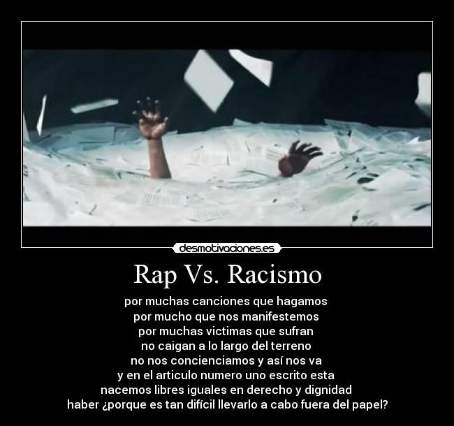 Rap Vs. Racismo - por muchas canciones que hagamos
por mucho que nos manifestemos
por muchas victimas que sufran
no caigan a lo largo del terreno
no nos concienciamos y así nos va
y en el articulo numero uno escrito esta
nacemos libres iguales en derecho y dignidad
haber ¿porque es tan difícil llevarlo a cabo fuera del papel?
