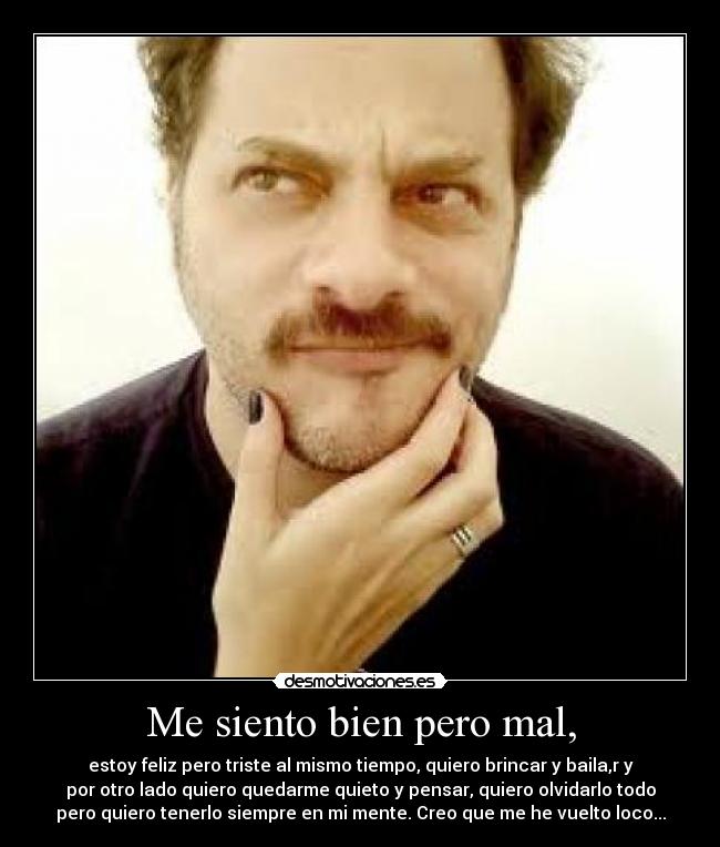 Me siento bien pero mal, - estoy feliz pero triste al mismo tiempo, quiero brincar y baila,r y
por otro lado quiero quedarme quieto y pensar, quiero olvidarlo todo
pero quiero tenerlo siempre en mi mente. Creo que me he vuelto loco...