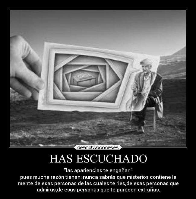 HAS ESCUCHADO - las apariencias te engañan
pues mucha razón tienen: nunca sabrás que misterios contiene la
mente de esas personas de las cuales te ries,de esas personas que
admiras,de esas personas que te parecen extrañas.