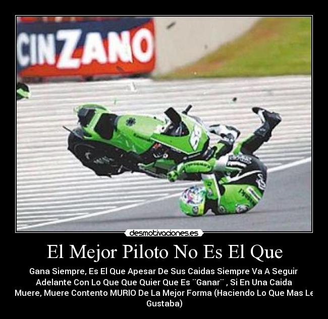 El Mejor Piloto No Es El Que - Gana Siempre, Es El Que Apesar De Sus Caidas Siempre Va A Seguir
Adelante Con Lo Que Que Quier Que Es ¨Ganar¨ , Si En Una Caida
Muere, Muere Contento MURIO De La Mejor Forma (Haciendo Lo Que Mas Le
Gustaba)