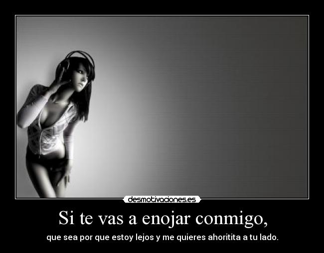 Si te vas a enojar conmigo, - que sea por que estoy lejos y me quieres ahoritita a tu lado.