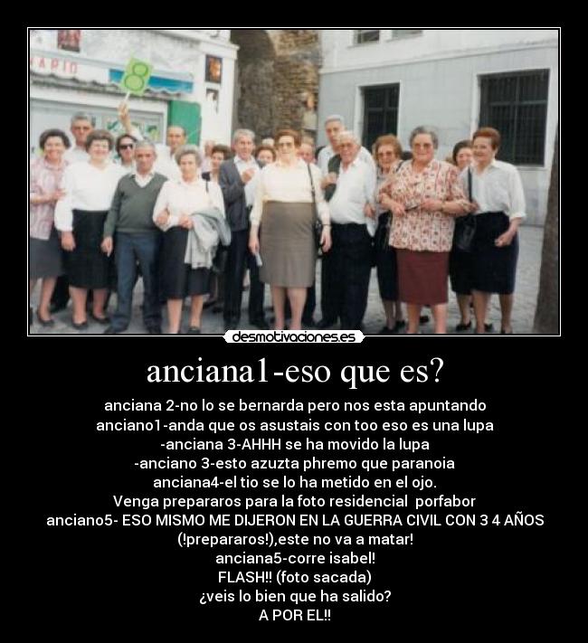 anciana1-eso que es? - anciana 2-no lo se bernarda pero nos esta apuntando
anciano1-anda que os asustais con too eso es una lupa
-anciana 3-AHHH se ha movido la lupa
-anciano 3-esto azuzta phremo que paranoia
anciana4-el tio se lo ha metido en el ojo.
Venga prepararos para la foto residencial porfabor
anciano5- ESO MISMO ME DIJERON EN LA GUERRA CIVIL CON 3 4 AÑOS
(!prepararos!),este no va a matar!
anciana5-corre isabel!
FLASH!! (foto sacada)
¿veis lo bien que ha salido?
A POR EL!!