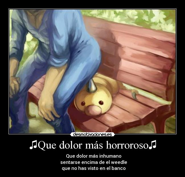 ♫Que dolor más horroroso♫ - ♫ Que dolor más inhumano♫
♫ sentarse encima de el weedle♫
♫ que no has visto en el banco♫
