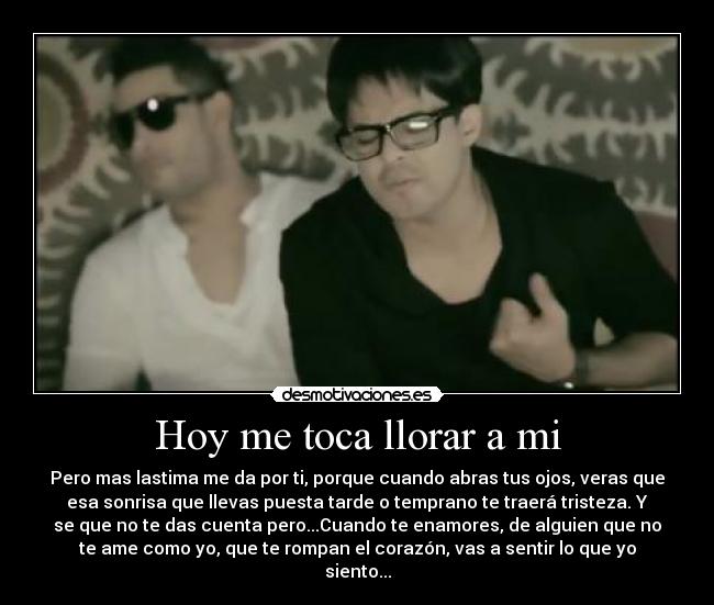 Hoy me toca llorar a mi - Pero mas lastima me da por ti, porque cuando abras tus ojos, veras que
esa sonrisa que llevas puesta tarde o temprano te traerá tristeza. Y
se que no te das cuenta pero...Cuando te enamores, de alguien que no
te ame como yo, que te rompan el corazón, vas a sentir lo que yo
siento...