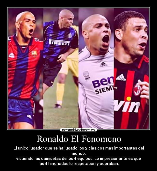 Ronaldo El Fenomeno - El único jugador que se ha jugado los 2 clásicos mas importantes del mundo,
vistiendo las camisetas de los 4 equipos. Lo impresionante es que
las 4 hinchadas lo respetaban y adoraban.
