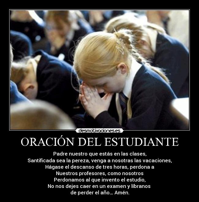 ORACIÓN DEL ESTUDIANTE - Padre nuestro que estás en las clases,
Santificada sea la pereza, venga a nosotras las vacaciones,
Hágase el descanso de tres horas, perdona a
Nuestros profesores, como nosotros
Perdonamos al que invento el estudio,
No nos dejes caer en un examen y líbranos 
de perder el año… Amén.