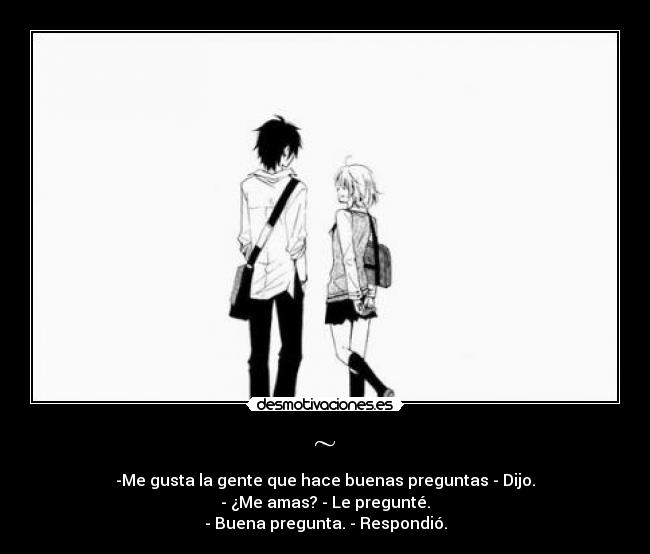 ~ - -Me gusta la gente que hace buenas preguntas - Dijo.
- ¿Me amas? - Le pregunté.
- Buena pregunta. - Respondió.