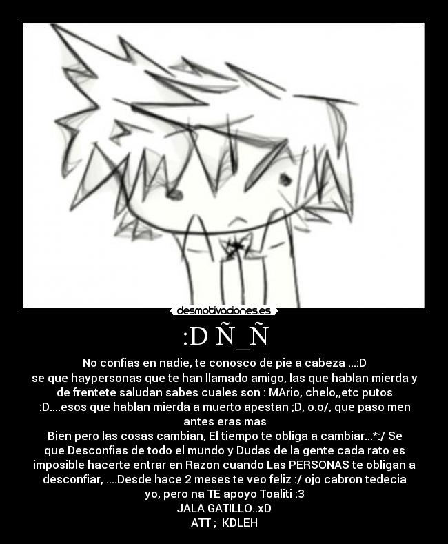 :D Ñ_Ñ - No confias en nadie, te conosco de pie a cabeza ...:D
se que haypersonas que te han llamado amigo, las que hablan mierda y
de frentete saludan sabes cuales son : MArio, chelo,,etc putos
:D....esos que hablan mierda a muerto apestan ;D, o.o/, que paso men
antes eras mas
Bien pero las cosas cambian, El tiempo te obliga a cambiar...*:/ Se
que Desconfias de todo el mundo y Dudas de la gente cada rato es
imposible hacerte entrar en Razon cuando Las PERSONAS te obligan a
desconfiar, ....Desde hace 2 meses te veo feliz :/ ojo cabron tedecia
yo, pero na TE apoyo Toaliti :3
JALA GATILLO..xD
ATT ; KDLEH