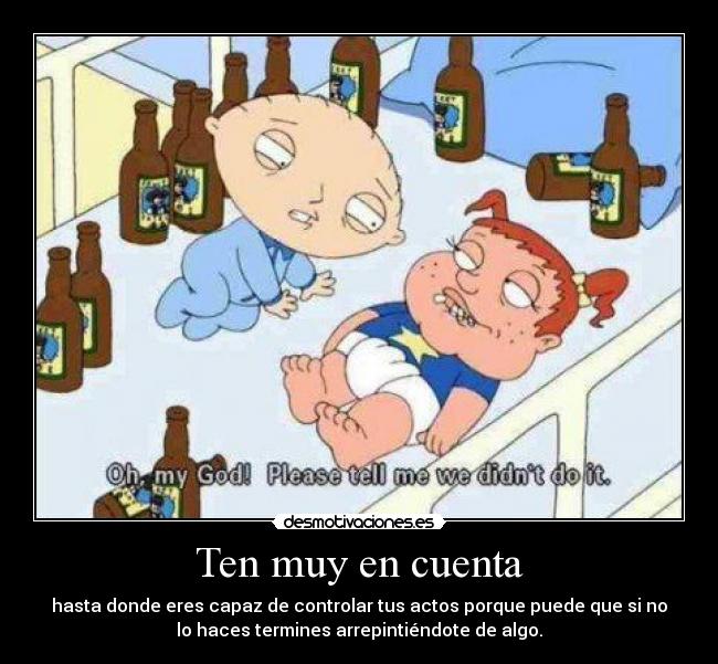 Ten muy en cuenta - hasta donde eres capaz de controlar tus actos porque puede que si no
lo haces termines arrepintiéndote de algo.