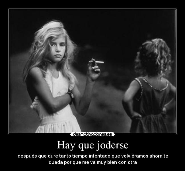 Hay que joderse - después que dure tanto tiempo intentado que volviéramos ahora te
queda por que me va muy bien con otra