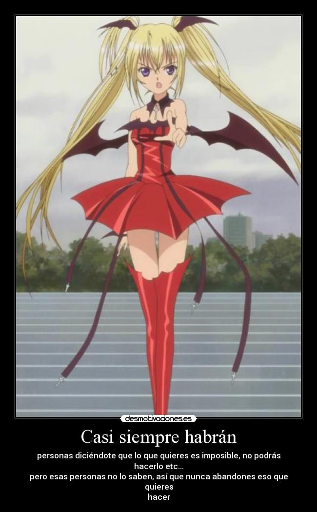 Casi siempre habrán - personas diciéndote que lo que quieres es imposible, no podrás hacerlo etc...
pero esas personas no lo saben, así que nunca abandones eso que quieres
hacer