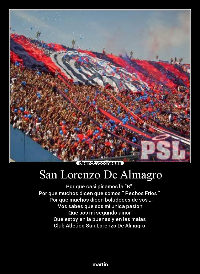 San Lorenzo De Almagro - Por que casi pisamos la B ,
Por que muchos dicen que somos Pechos Frios
Por que muchos dicen boludeces de vos ..
Vos sabes que sos mi unica pasion
Que sos mi segundo amor
Que estoy en la buenas y en las malas
Club Atletico San Lorenzo De Almagro
martin