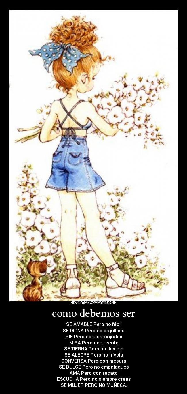 como debemos ser - SE AMABLE Pero no fácil
SE DIGNA Pero no orgullosa
RIE Pero no a carcajadas
MIRA Pero con recato
SE TIERNA Pero no flexible
SE ALEGRE Pero no frívola
CONVERSA Pero con mesura
SE DULCE Pero no empalagues
AMA Pero con recato
ESCUCHA Pero no siempre creas
SE MUJER PERO NO MUÑECA.
