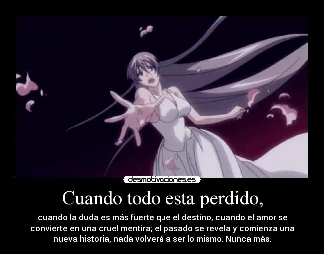 Cuando todo esta perdido, - cuando la duda es más fuerte que el destino, cuando el amor se
convierte en una cruel mentira; el pasado se revela y comienza una
nueva historia, nada volverá a ser lo mismo. Nunca más.