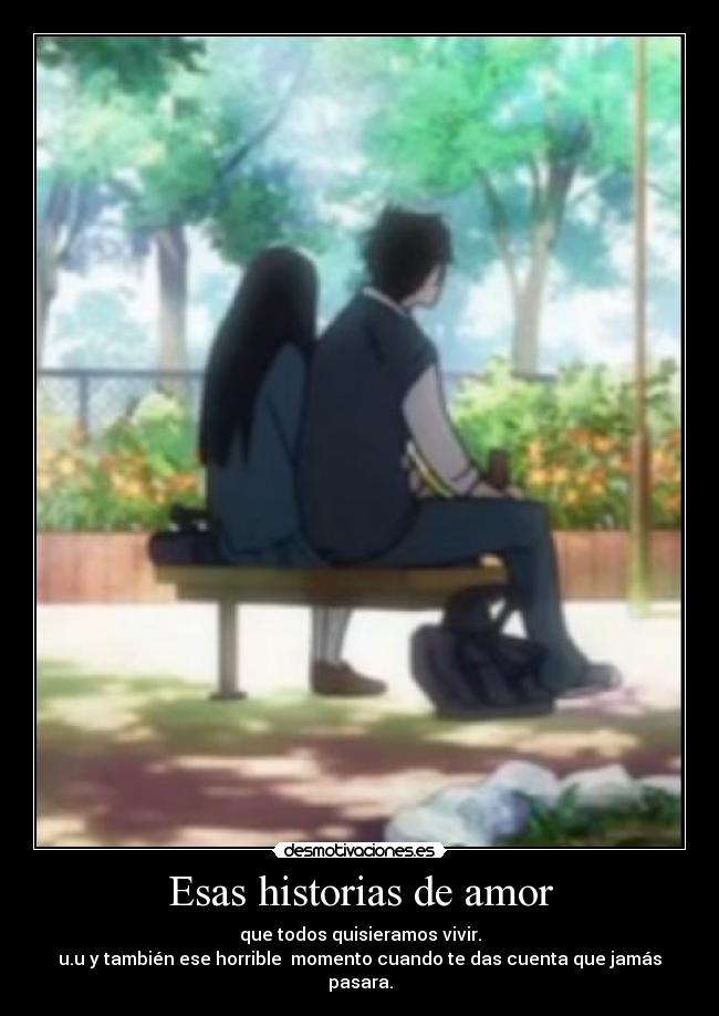 Esas historias de amor - que todos quisieramos vivir.
u.u y también ese horrible  momento cuando te das cuenta que jamás pasara.