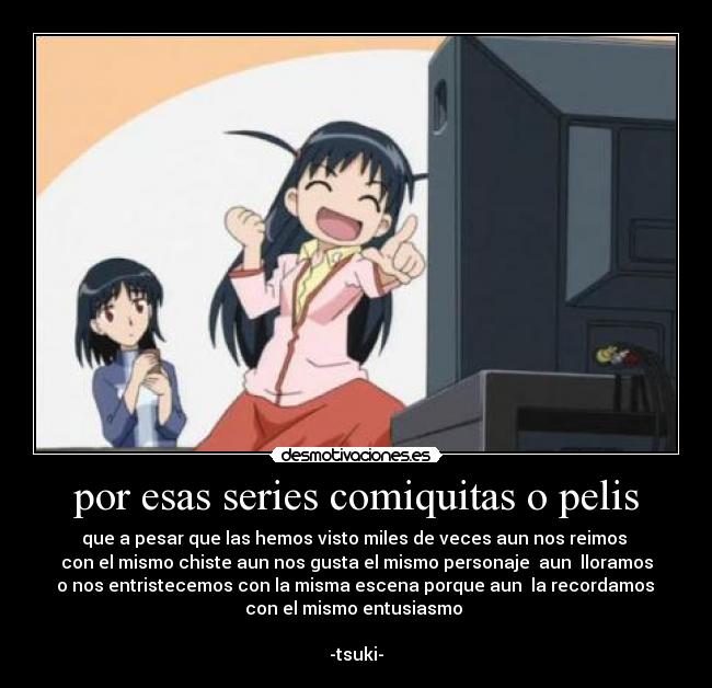 por esas series comiquitas o pelis - que a pesar que las hemos visto miles de veces aun nos reimos
con el mismo chiste aun nos gusta el mismo personaje aun lloramos
o nos entristecemos con la misma escena porque aun la recordamos
con el mismo entusiasmo
-tsuki-