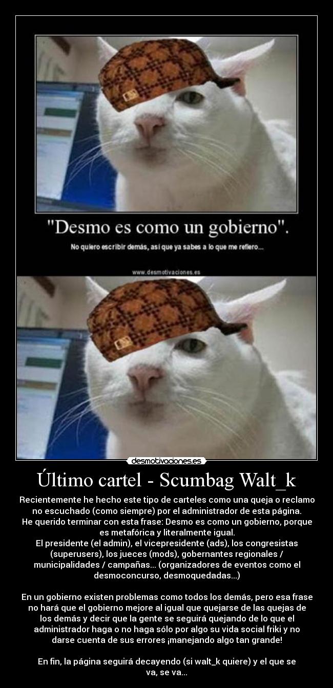 Último cartel - Scumbag Walt_k - Recientemente he hecho este tipo de carteles como una queja o reclamo
no escuchado (como siempre) por el administrador de esta página.
He querido terminar con esta frase: Desmo es como un gobierno, porque
es metafórica y literalmente igual.
El presidente (el admin), el vicepresidente (ads), los congresistas
(superusers), los jueces (mods), gobernantes regionales /
municipalidades / campañas... (organizadores de eventos como el
desmoconcurso, desmoquedadas...)
En un gobierno existen problemas como todos los demás, pero esa frase
no hará que el gobierno mejore al igual que quejarse de las quejas de
los demás y decir que la gente se seguirá quejando de lo que el
administrador haga o no haga sólo por algo su vida social friki y no
darse cuenta de sus errores ¡manejando algo tan grande!
En fin, la página seguirá decayendo (si walt_k quiere) y el que se
va, se va...